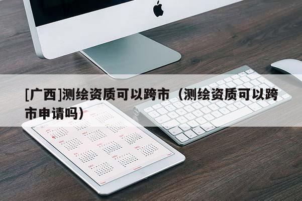 [廣西]測繪資質(zhì)可以跨市（測繪資質(zhì)可以跨市申請嗎）
