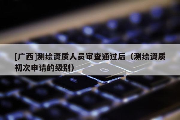 [廣西]測繪資質人員審查通過后（測繪資質初次申請的級別）