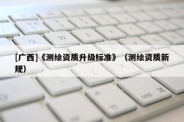 [廣西]《測繪資質(zhì)升級標(biāo)準(zhǔn)》（測繪資質(zhì)新規(guī)）