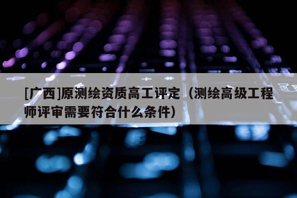 [廣西]原測繪資質高工評定（測繪高級工程師評審需要符合什么條件）