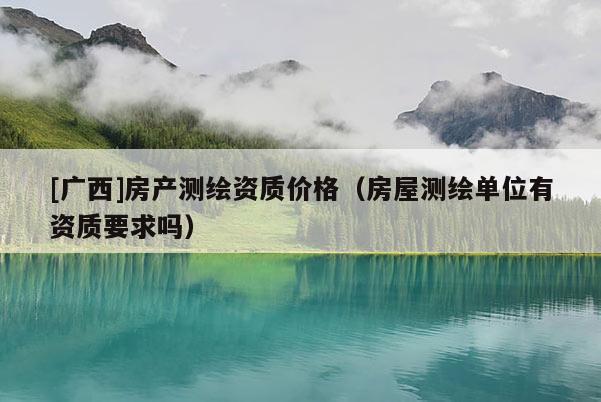 [廣西]房產測繪資質價格（房屋測繪單位有資質要求嗎）