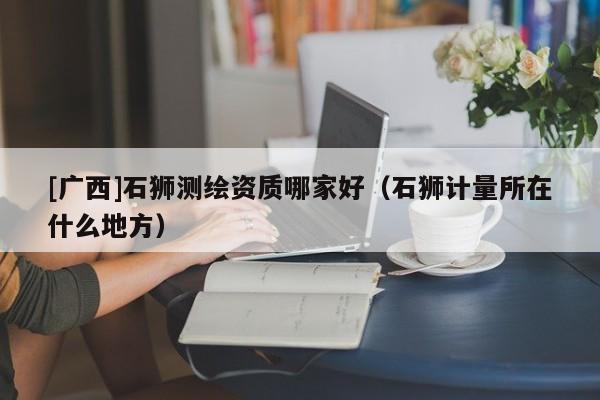 [廣西]石獅測(cè)繪資質(zhì)哪家好（石獅計(jì)量所在什么地方）