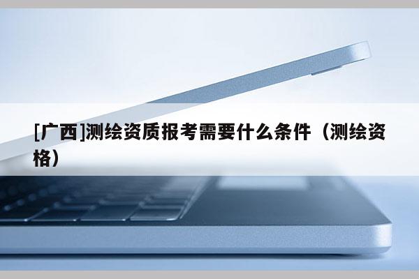 [廣西]測繪資質(zhì)報考需要什么條件（測繪資格）