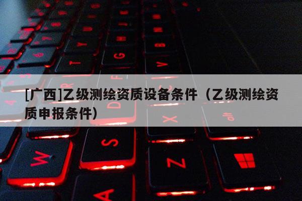[廣西]乙級測繪資質(zhì)設(shè)備條件（乙級測繪資質(zhì)申報(bào)條件）