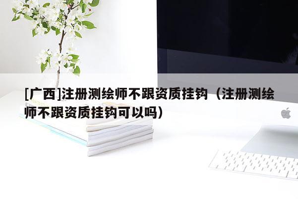 [廣西]注冊測繪師不跟資質(zhì)掛鉤（注冊測繪師不跟資質(zhì)掛鉤可以嗎）