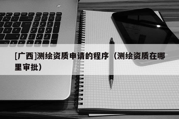 [廣西]測繪資質申請的程序（測繪資質在哪里審批）