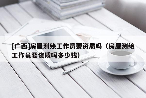 [廣西]房屋測(cè)繪工作員要資質(zhì)嗎（房屋測(cè)繪工作員要資質(zhì)嗎多少錢(qián)）