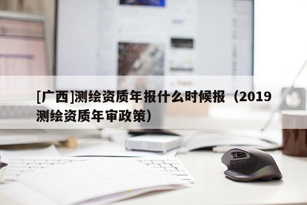 [廣西]測繪資質(zhì)年報(bào)什么時(shí)候報(bào)（2019測繪資質(zhì)年審政策）