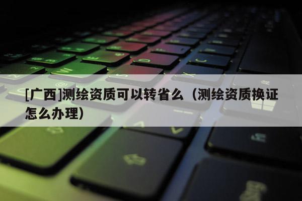 [廣西]測(cè)繪資質(zhì)可以轉(zhuǎn)省么（測(cè)繪資質(zhì)換證怎么辦理）