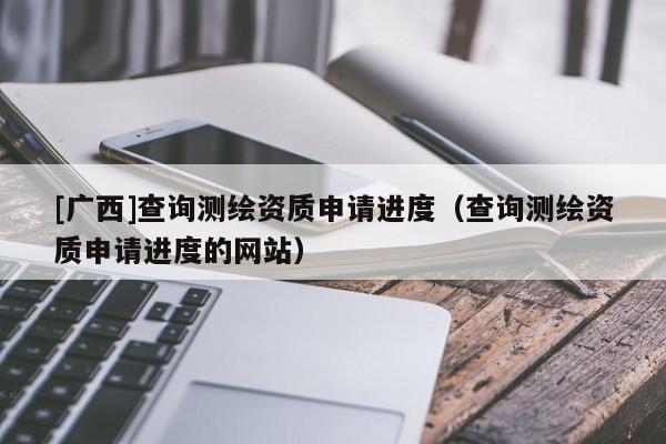 [廣西]查詢測繪資質(zhì)申請進度（查詢測繪資質(zhì)申請進度的網(wǎng)站）
