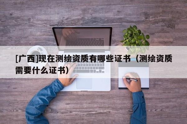 [廣西]現(xiàn)在測(cè)繪資質(zhì)有哪些證書（測(cè)繪資質(zhì)需要什么證書）