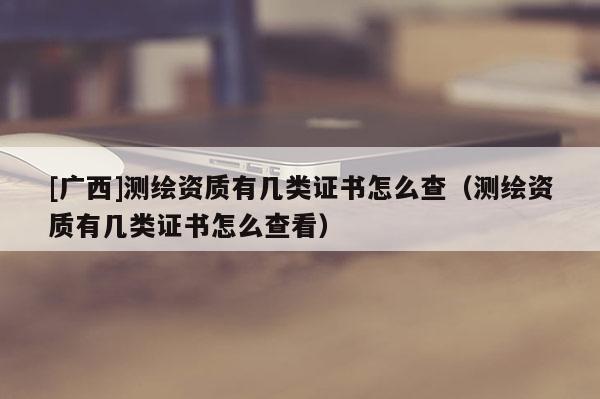 [廣西]測繪資質(zhì)有幾類證書怎么查（測繪資質(zhì)有幾類證書怎么查看）