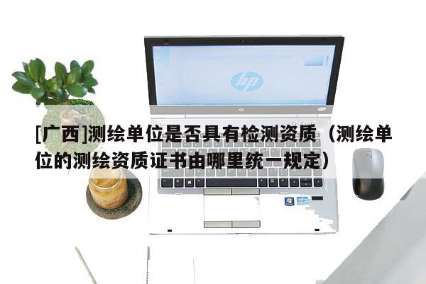 [廣西]測繪單位是否具有檢測資質(zhì)（測繪單位的測繪資質(zhì)證書由哪里統(tǒng)一規(guī)定）
