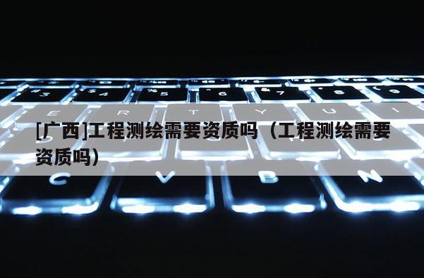 [廣西]工程測繪需要資質嗎（工程測繪需要資質嗎）
