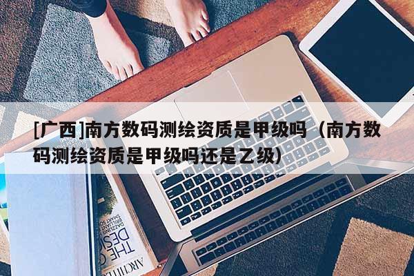 [廣西]南方數碼測繪資質是甲級嗎（南方數碼測繪資質是甲級嗎還是乙級）