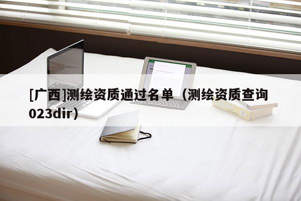 [廣西]測(cè)繪資質(zhì)通過(guò)名單（測(cè)繪資質(zhì)查詢 023dir）