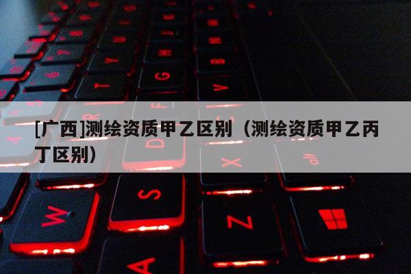 [廣西]測繪資質(zhì)甲乙區(qū)別（測繪資質(zhì)甲乙丙丁區(qū)別）