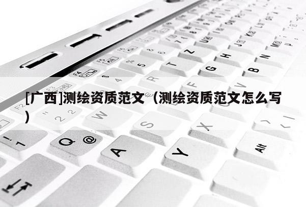 [廣西]測繪資質(zhì)范文（測繪資質(zhì)范文怎么寫）
