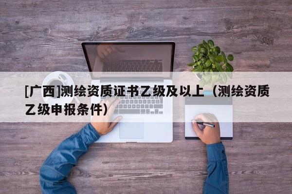 [廣西]測繪資質(zhì)證書乙級及以上（測繪資質(zhì)乙級申報條件）