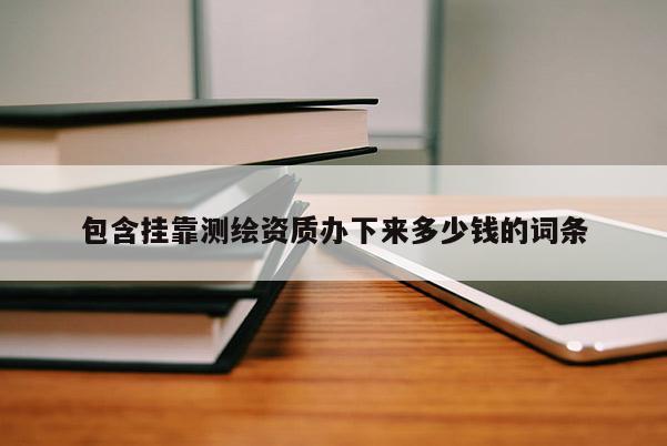 包含掛靠測繪資質(zhì)辦下來多少錢的詞條