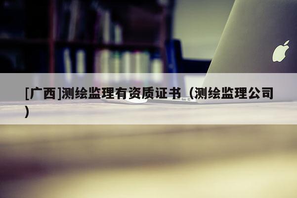 [廣西]測繪監(jiān)理有資質證書（測繪監(jiān)理公司）