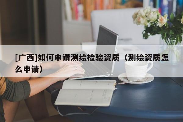 [廣西]如何申請測繪檢驗資質(zhì)（測繪資質(zhì)怎么申請）