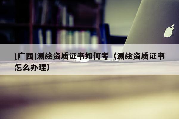 [廣西]測繪資質(zhì)證書如何考（測繪資質(zhì)證書怎么辦理）