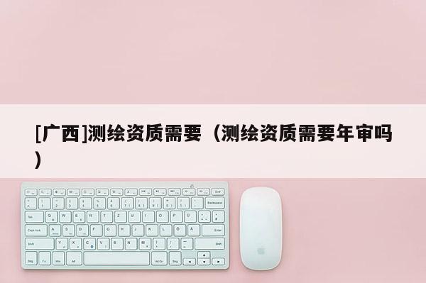 [廣西]測繪資質(zhì)需要（測繪資質(zhì)需要年審嗎）