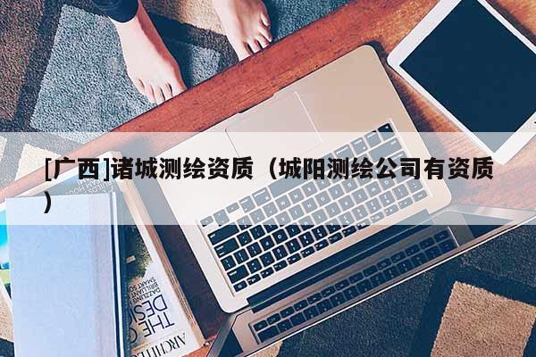 [廣西]諸城測(cè)繪資質(zhì)（城陽(yáng)測(cè)繪公司有資質(zhì)）