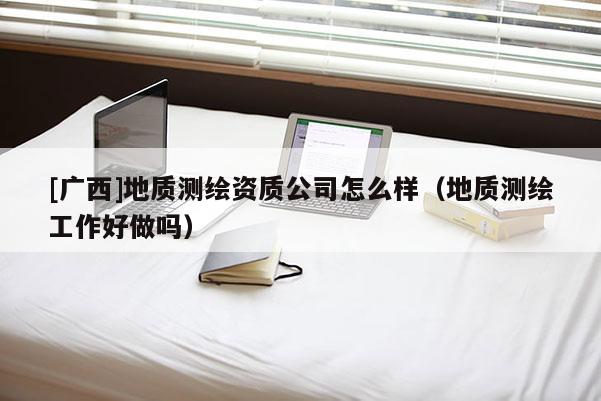 [廣西]地質(zhì)測繪資質(zhì)公司怎么樣（地質(zhì)測繪工作好做嗎）