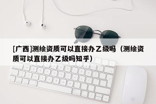 [廣西]測繪資質(zhì)可以直接辦乙級嗎（測繪資質(zhì)可以直接辦乙級嗎知乎）