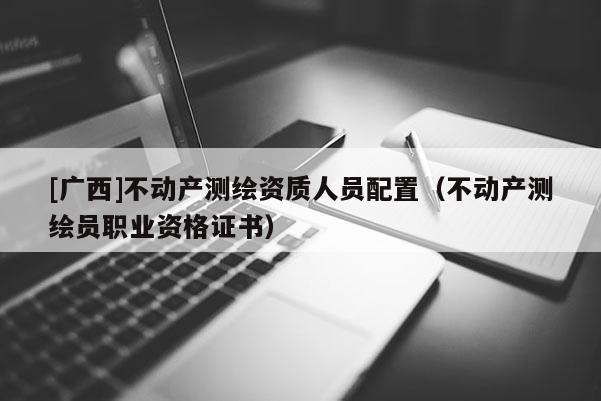 [廣西]不動(dòng)產(chǎn)測(cè)繪資質(zhì)人員配置（不動(dòng)產(chǎn)測(cè)繪員職業(yè)資格證書）