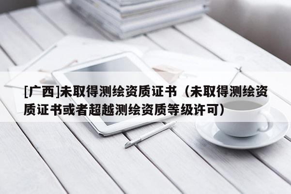 [廣西]未取得測(cè)繪資質(zhì)證書（未取得測(cè)繪資質(zhì)證書或者超越測(cè)繪資質(zhì)等級(jí)許可）