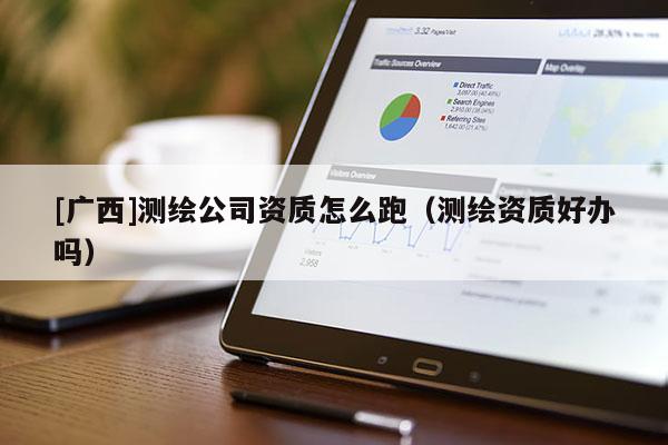 [廣西]測繪公司資質(zhì)怎么跑（測繪資質(zhì)好辦嗎）