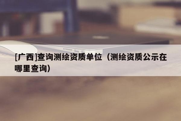 [廣西]查詢測繪資質(zhì)單位（測繪資質(zhì)公示在哪里查詢）
