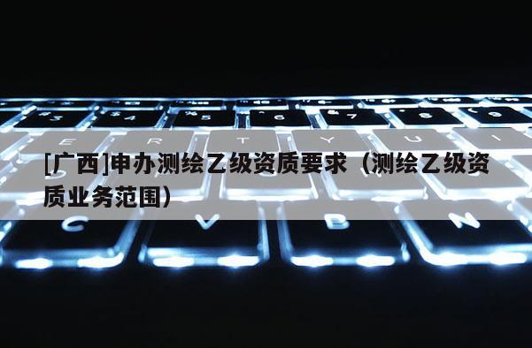 [廣西]申辦測(cè)繪乙級(jí)資質(zhì)要求（測(cè)繪乙級(jí)資質(zhì)業(yè)務(wù)范圍）