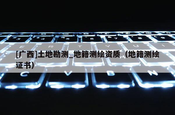 [廣西]土地勘測_地籍測繪資質(zhì)（地籍測繪證書）
