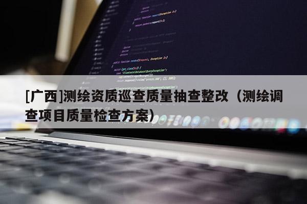 [廣西]測(cè)繪資質(zhì)巡查質(zhì)量抽查整改（測(cè)繪調(diào)查項(xiàng)目質(zhì)量檢查方案）
