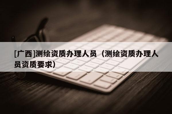 [廣西]測繪資質(zhì)辦理人員（測繪資質(zhì)辦理人員資質(zhì)要求）