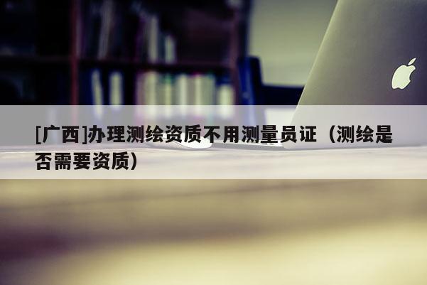 [廣西]辦理測繪資質(zhì)不用測量員證（測繪是否需要資質(zhì)）