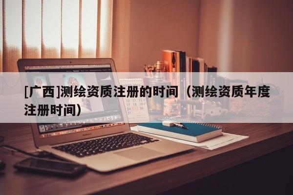 [廣西]測(cè)繪資質(zhì)注冊(cè)的時(shí)間（測(cè)繪資質(zhì)年度注冊(cè)時(shí)間）