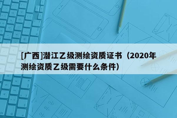 [廣西]潛江乙級(jí)測繪資質(zhì)證書（2020年測繪資質(zhì)乙級(jí)需要什么條件）