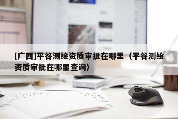 [廣西]平谷測(cè)繪資質(zhì)審批在哪里（平谷測(cè)繪資質(zhì)審批在哪里查詢(xún)）