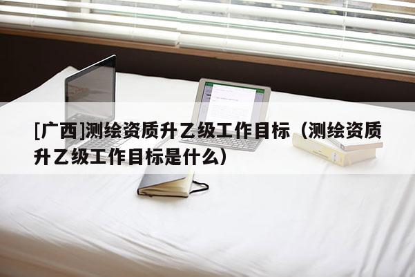 [廣西]測繪資質(zhì)升乙級工作目標(biāo)（測繪資質(zhì)升乙級工作目標(biāo)是什么）