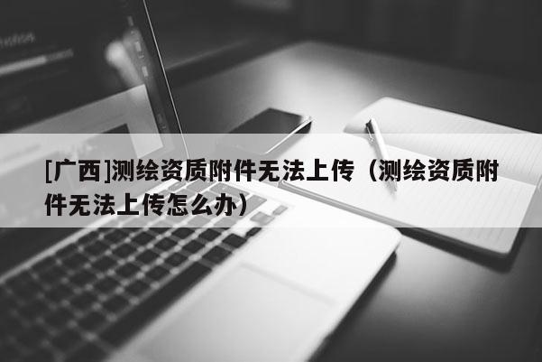 [廣西]測繪資質(zhì)附件無法上傳（測繪資質(zhì)附件無法上傳怎么辦）
