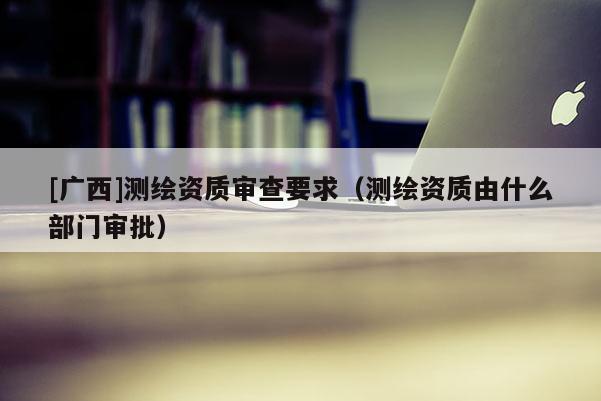 [廣西]測繪資質(zhì)審查要求（測繪資質(zhì)由什么部門審批）