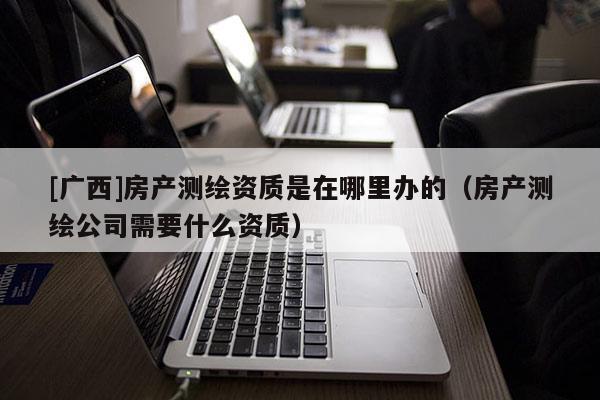 [廣西]房產(chǎn)測(cè)繪資質(zhì)是在哪里辦的（房產(chǎn)測(cè)繪公司需要什么資質(zhì)）