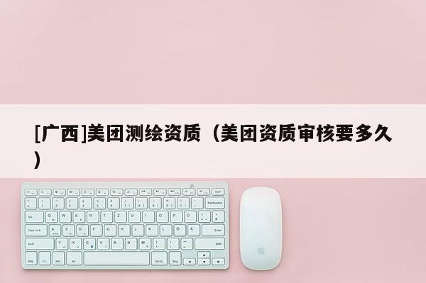 [廣西]美團(tuán)測繪資質(zhì)（美團(tuán)資質(zhì)審核要多久）