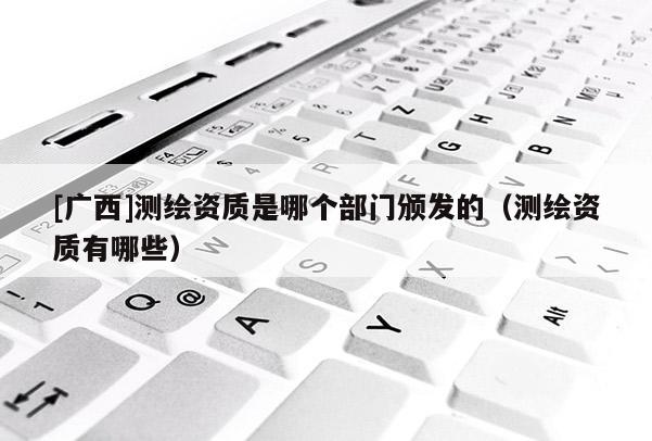 [廣西]測繪資質(zhì)是哪個部門頒發(fā)的（測繪資質(zhì)有哪些）