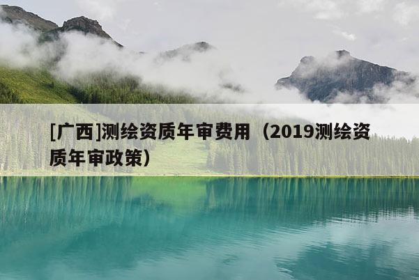 [廣西]測繪資質(zhì)年審費用（2019測繪資質(zhì)年審政策）